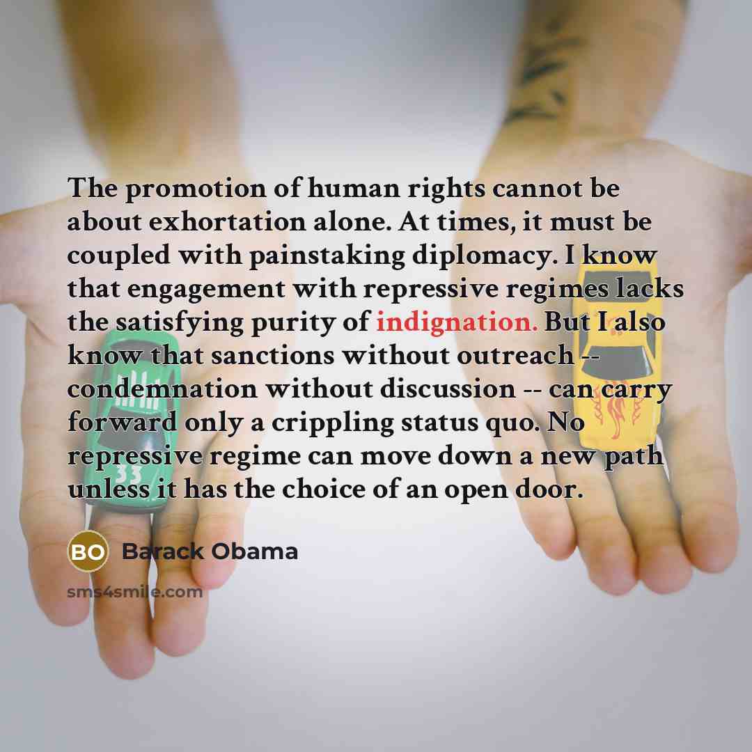 “The promotion of human rights cannot be about exhortation alone. At times, it must be coupled with painstaking diplomacy. I know that engagement with repressive regimes lacks the satisfying purity of indignation. But I also know that sanctions without outreach -- condemnation without discussion…” quote by Barack Obama