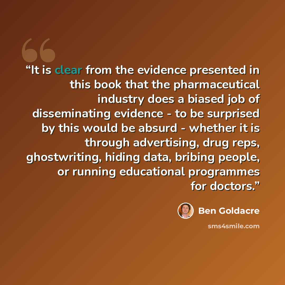“It is clear from the evidence presented in this book that the pharmaceutical industry does a biased job of disseminating evidence - to be surprised by this would be absurd - whether it is through advertising, drug reps, ghostwriting, hiding data, bribing people, or running educational programmes…” quote by Ben Goldacre