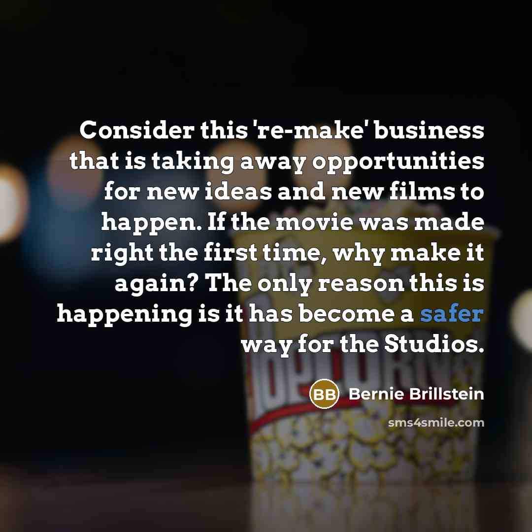 “Consider this 're-make' business that is taking away opportunities for new ideas and new films to happen. If the movie was made right the first time, why make it again? The only reason this is happening is it has become a safer way for the Studios.” quote by Bernie Brillstein
