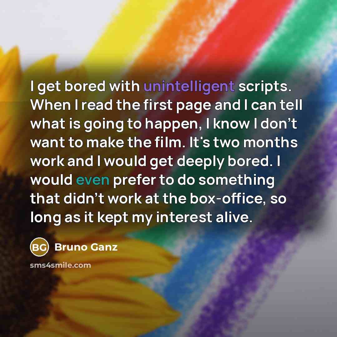 “I get bored with unintelligent scripts. When I read the first page and I can tell what is going to happen, I know I don't want to make the film. It's two months work and I would get deeply bored. I would even prefer to do something that didn't work at the box-office, so long as it kept my interest…” quote by Bruno Ganz