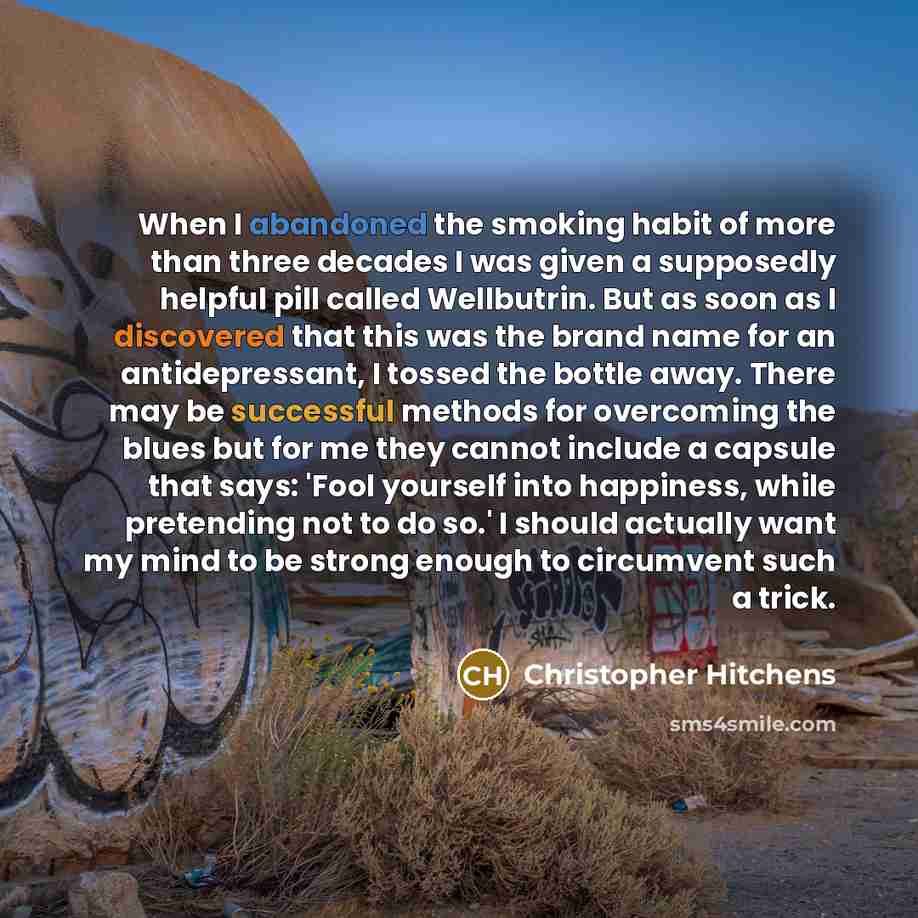 “When I abandoned the smoking habit of more than three decades I was given a supposedly helpful pill called Wellbutrin. But as soon as I discovered that this was the brand name for an antidepressant, I tossed the bottle away. There may be successful methods for overcoming the blues but for me they…” quote by Christopher Hitchens