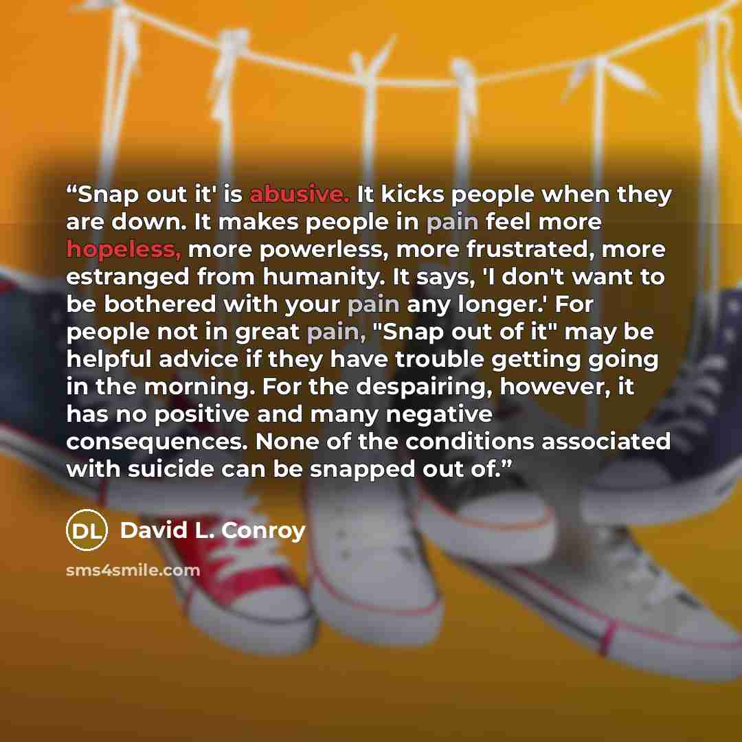 “Snap out it' is abusive. It kicks people when they are down. It makes people in pain feel more hopeless, more powerless, more frustrated, more estranged from humanity. It says, 'I don't want to be bothered with your pain any longer.' For people not in great pain, "Snap out of it" may be helpful…” quote by David L. Conroy