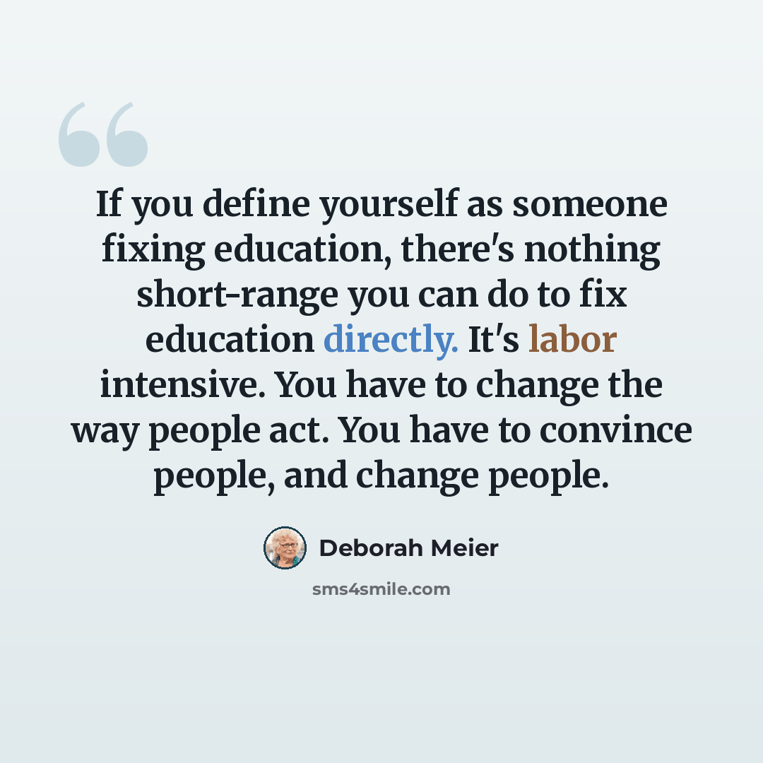 “If you define yourself as someone fixing education, there's nothing short-range you can do to fix education directly. It's labor intensive. You have to change the way people act. You have to convince people, and change people.” quote by Deborah Meier