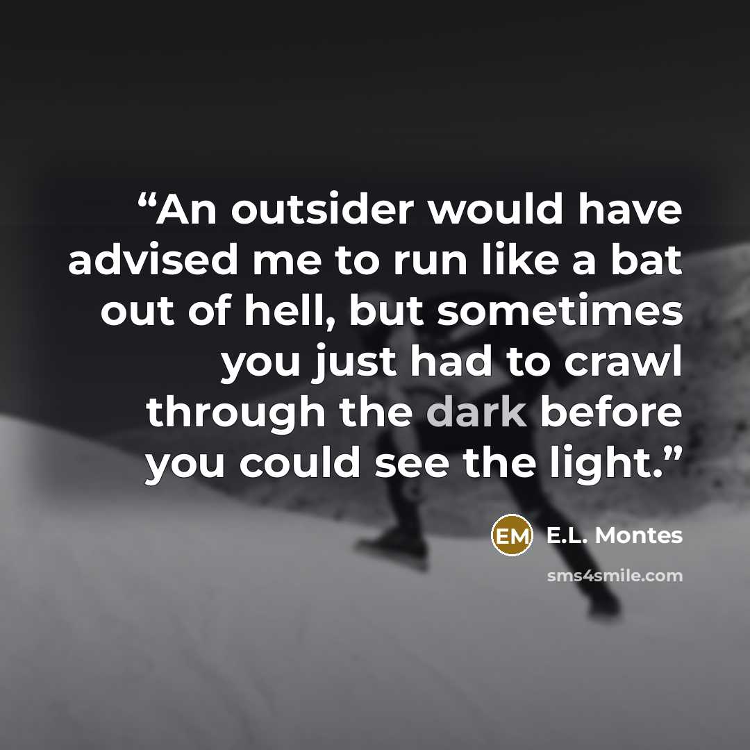 “An outsider would have advised me to run like a bat out of hell, but sometimes you just had to crawl through the dark before you could see the light.” quote by E.L. Montes