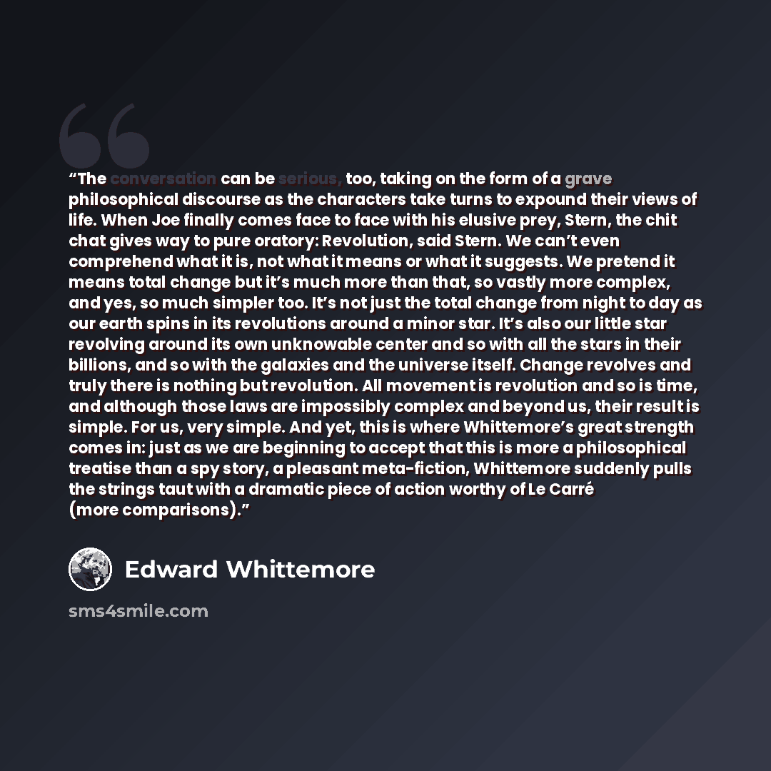 “The conversation can be serious, too, taking on the form of a grave philosophical discourse as the characters take turns to expound their views of life. When Joe finally comes face to face with his elusive prey, Stern, the chit chat gives way to pure oratory: Revolution, said Stern. We can’t even…” quote by Edward Whittemore