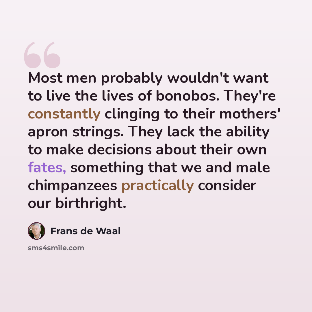 “Most men probably wouldn't want to live the lives of bonobos. They're constantly clinging to their mothers' apron strings. They lack the ability to make decisions about their own fates, something that we and male chimpanzees practically consider our birthright.” quote by Frans de Waal