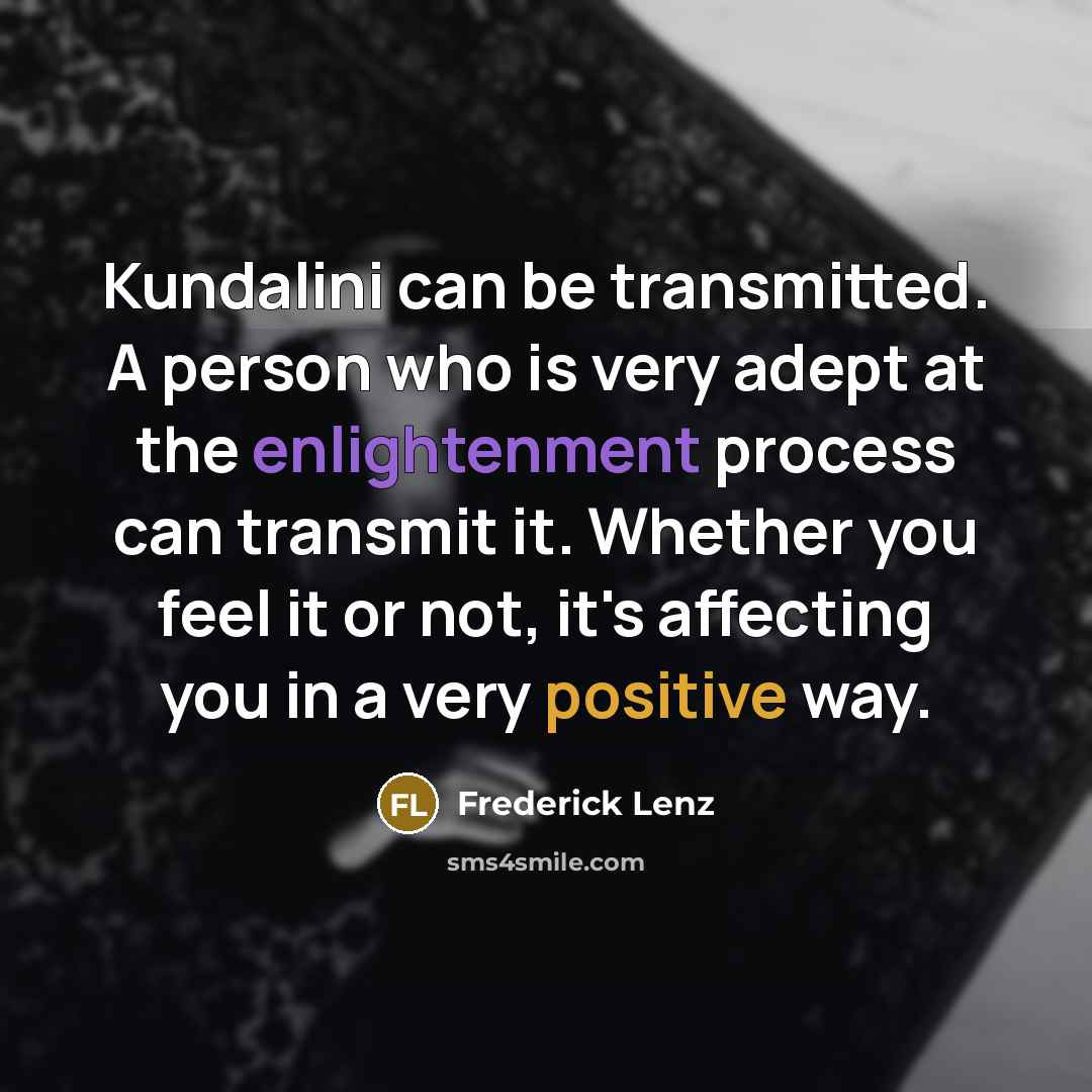 “Kundalini can be transmitted. A person who is very adept at the enlightenment process can transmit it. Whether you feel it or not, it's affecting you in a very positive way.” quote by Frederick Lenz