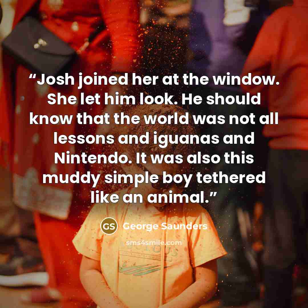“Josh joined her at the window. She let him look. He should know that the world was not all lessons and iguanas and Nintendo. It was also this muddy simple boy tethered like an animal.” quote by George Saunders
