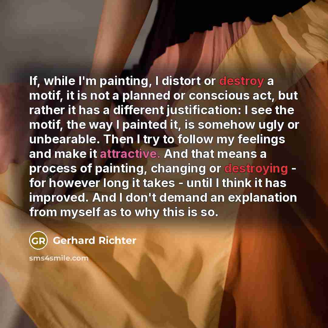 “If, while I'm painting, I distort or destroy a motif, it is not a planned or conscious act, but rather it has a different justification: I see the motif, the way I painted it, is somehow ugly or unbearable. Then I try to follow my feelings and make it attractive. And that means a process of…” quote by Gerhard Richter