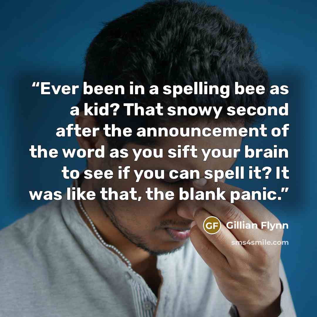 “Ever been in a spelling bee as a kid? That snowy second after the announcement of the word as you sift your brain to see if you can spell it? It was like that, the blank panic.” quote by Gillian Flynn