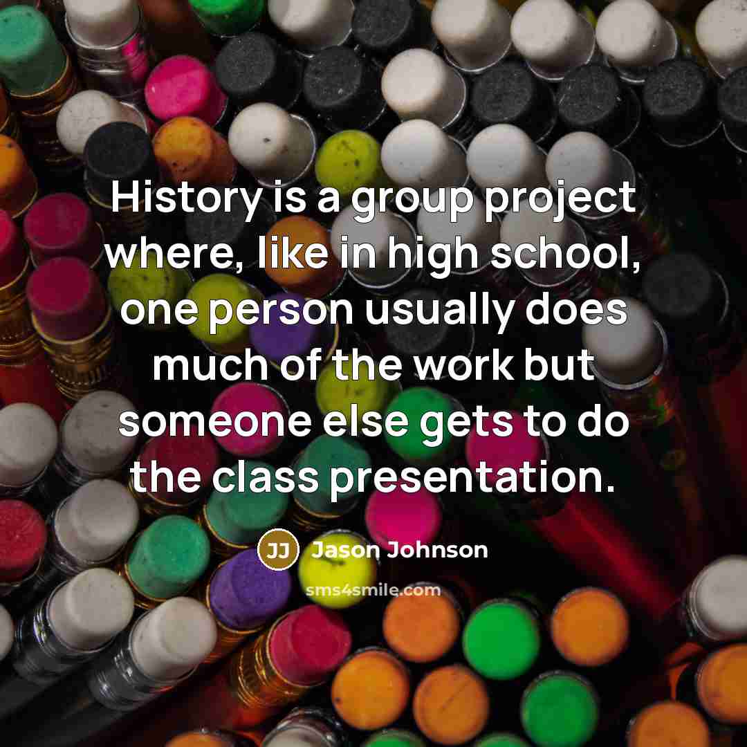 “History is a group project where, like in high school, one person usually does much of the work but someone else gets to do the class presentation.” quote by Jason Johnson