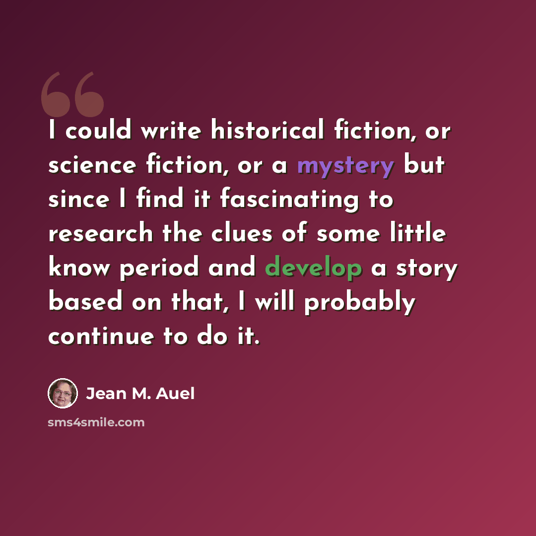 “I could write historical fiction, or science fiction, or a mystery but since I find it fascinating to research the clues of some little know period and develop a story based on that, I will probably continue to do it.” quote by Jean M. Auel