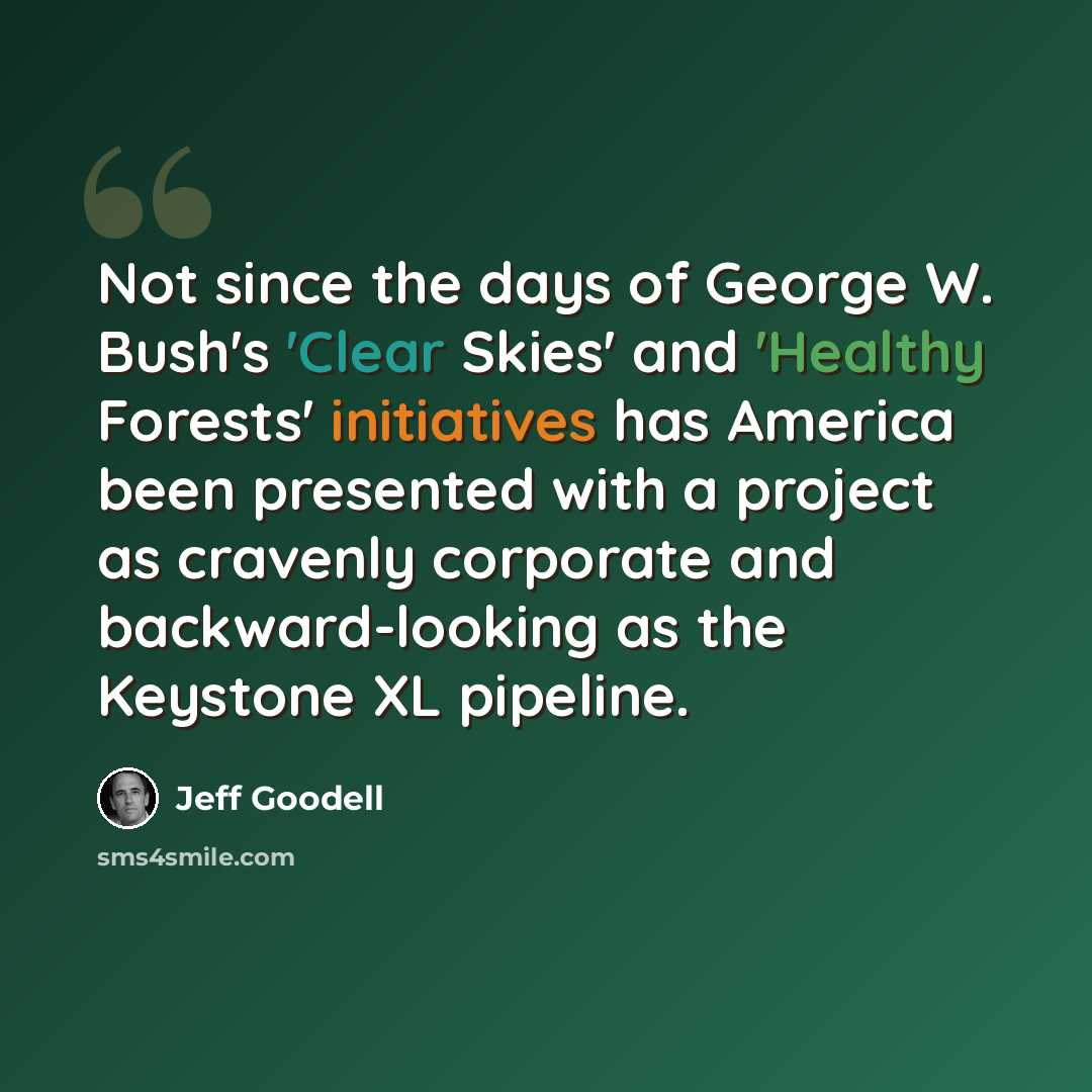 “Not since the days of George W. Bush's 'Clear Skies' and 'Healthy Forests' initiatives has America been presented with a project as cravenly corporate and backward-looking as the Keystone XL pipeline.” quote by Jeff Goodell