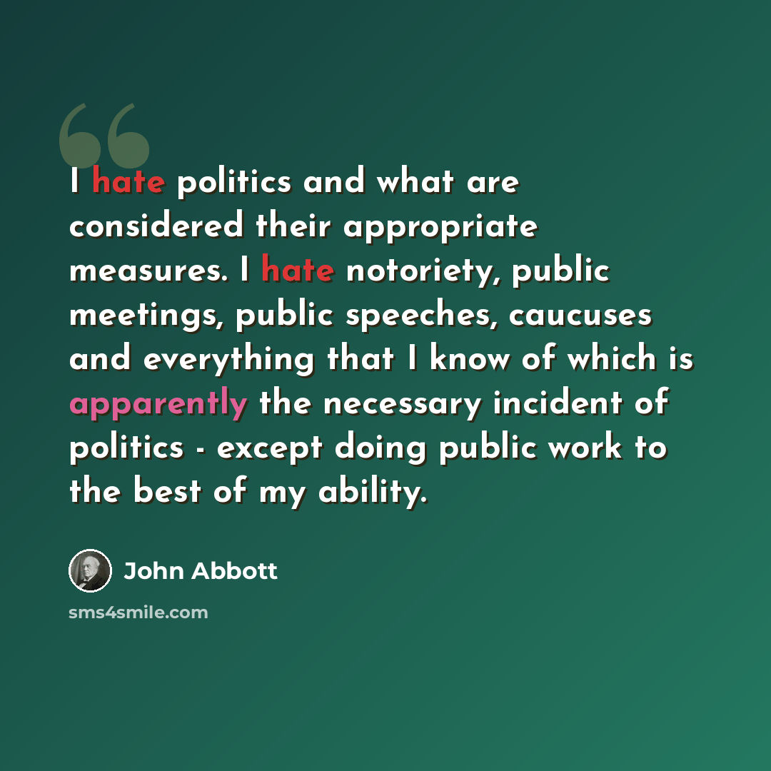 “I hate politics and what are considered their appropriate measures. I hate notoriety, public meetings, public speeches, caucuses and everything that I know of which is apparently the necessary incident of politics - except doing public work to the best of my ability.” quote by John Abbott