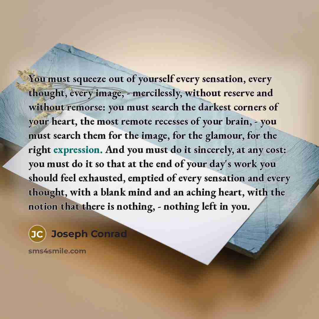 “You must squeeze out of yourself every sensation, every thought, every image, - mercilessly, without reserve and without remorse: you must search the darkest corners of your heart, the most remote recesses of your brain, - you must search them for the image, for the glamour, for the right…” quote by Joseph Conrad