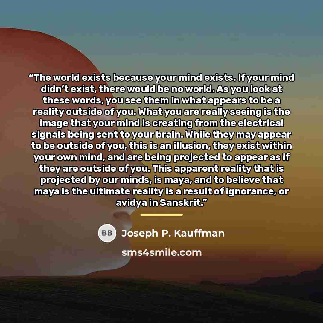 “The world exists because your mind exists. If your mind didn’t exist, there would be no world. As you look at these words, you see them in what appears to be a reality outside of you. What you are really seeing is the image that your mind is creating from the electrical signals being sent to your…” quote by Joseph P. Kauffman