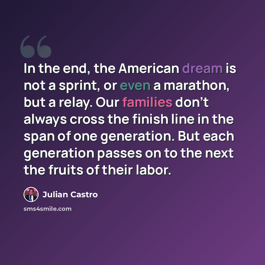 “In the end, the American dream is not a sprint, or even a marathon, but a relay. Our families don't always cross the finish line in the span of one generation. But each generation passes on to the next the fruits of their labor.” quote by Julian Castro