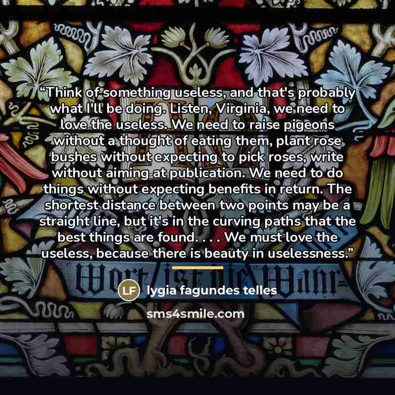 “Think of something useless, and that's probably what I'll be doing. Listen, Virginia, we need to love the useless. We need to raise pigeons without a thought of eating them, plant rose bushes without expecting to pick roses, write without aiming at publication. We need to do things without…” quote by Lygia Fagundes Telles