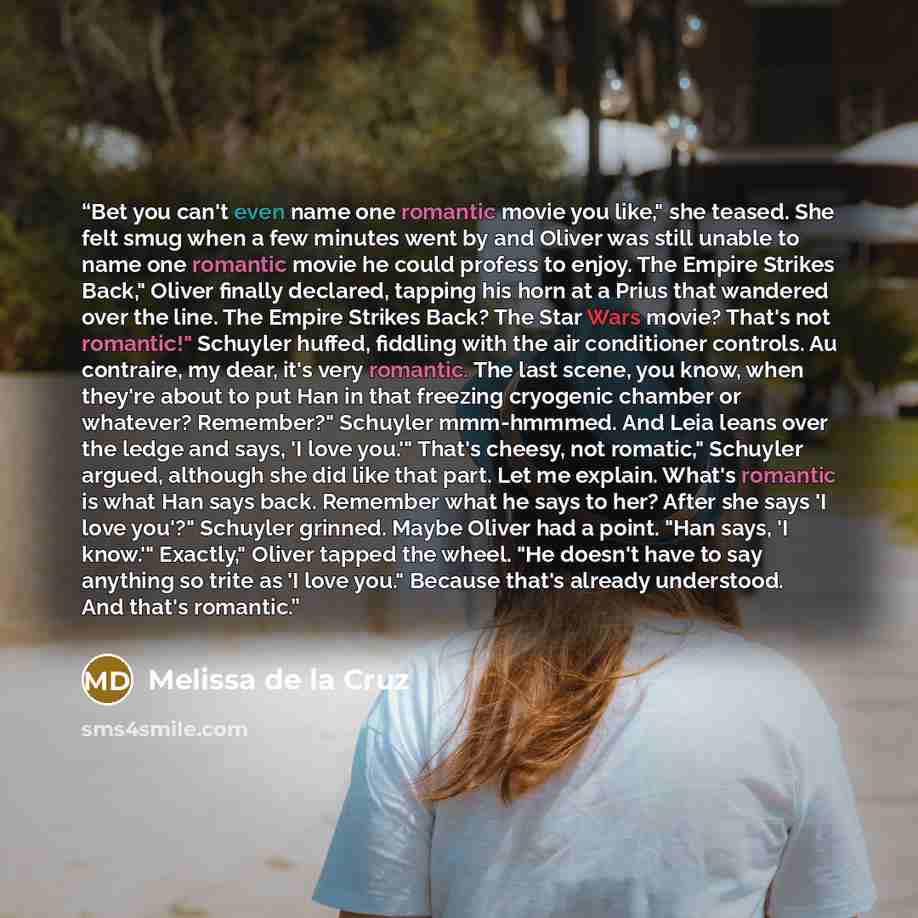 “Bet you can't even name one romantic movie you like," she teased. She felt smug when a few minutes went by and Oliver was still unable to name one romantic movie he could profess to enjoy. The Empire Strikes Back," Oliver finally declared, tapping his horn at a Prius that wandered over the line…” quote by Melissa de la Cruz