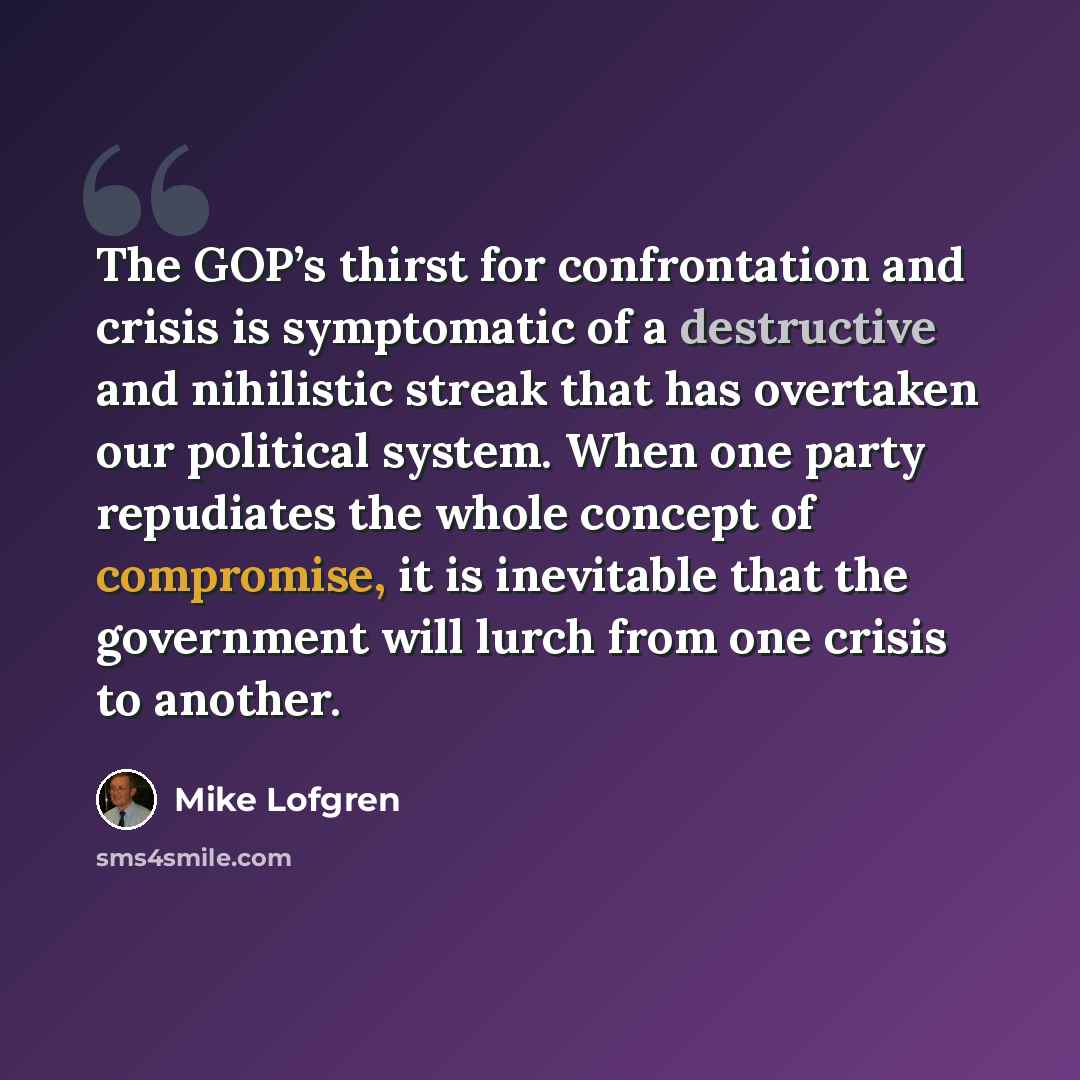 “The GOP’s thirst for confrontation and crisis is symptomatic of a destructive and nihilistic streak that has overtaken our political system. When one party repudiates the whole concept of compromise, it is inevitable that the government will lurch from one crisis to another.” quote by Mike Lofgren