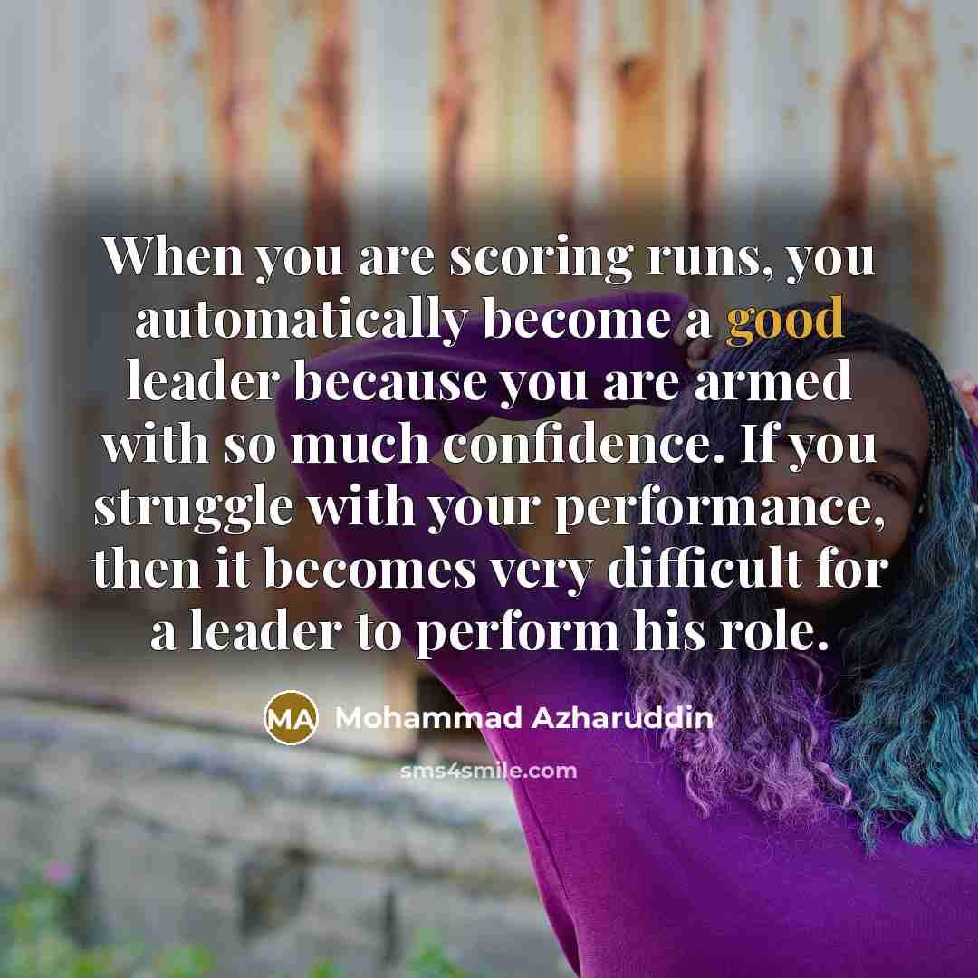 “When you are scoring runs, you automatically become a good leader because you are armed with so much confidence. If you struggle with your performance, then it becomes very difficult for a leader to perform his role.” quote by Mohammad Azharuddin