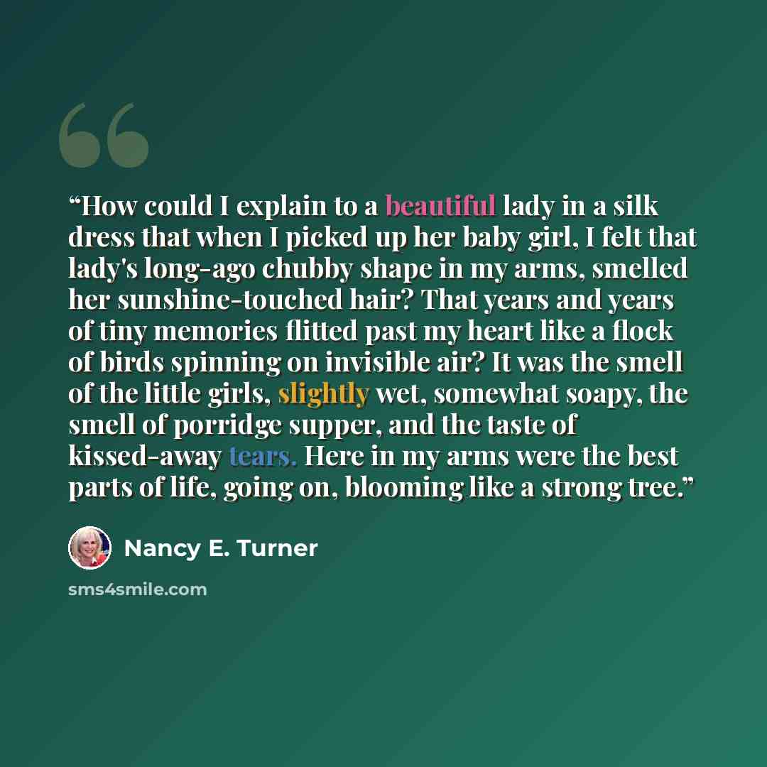 “How could I explain to a beautiful lady in a silk dress that when I picked up her baby girl, I felt that lady's long-ago chubby shape in my arms, smelled her sunshine-touched hair? That years and years of tiny memories flitted past my heart like a flock of birds spinning on invisible air? It was…” quote by Nancy E. Turner
