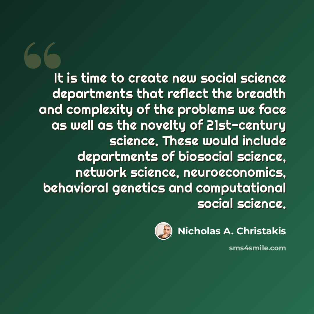 “It is time to create new social science departments that reflect the breadth and complexity of the problems we face as well as the novelty of 21st-century science. These would include departments of biosocial science, network science, neuroeconomics, behavioral genetics and computational social…” quote by Nicholas A. Christakis