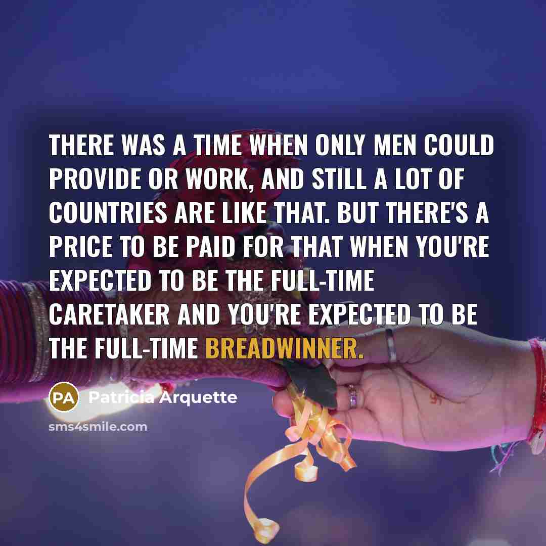 “There was a time when only men could provide or work, and still a lot of countries are like that. But there's a price to be paid for that when you're expected to be the full-time caretaker and you're expected to be the full-time breadwinner.” quote by Patricia Arquette