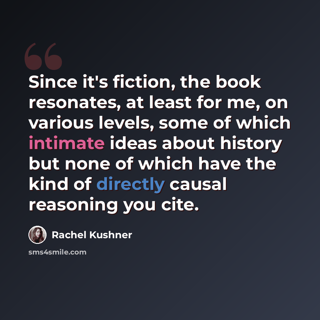 “Since it's fiction, the book resonates, at least for me, on various levels, some of which intimate ideas about history but none of which have the kind of directly causal reasoning you cite.” quote by Rachel Kushner