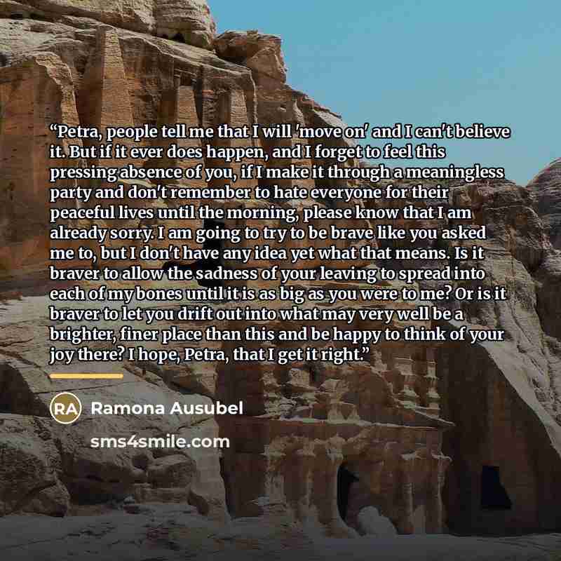 “Petra, people tell me that I will 'move on' and I can't believe it. But if it ever does happen, and I forget to feel this pressing absence of you, if I make it through a meaningless party and don't remember to hate everyone for their peaceful lives until the morning, please know that I am already…” quote by Ramona Ausubel