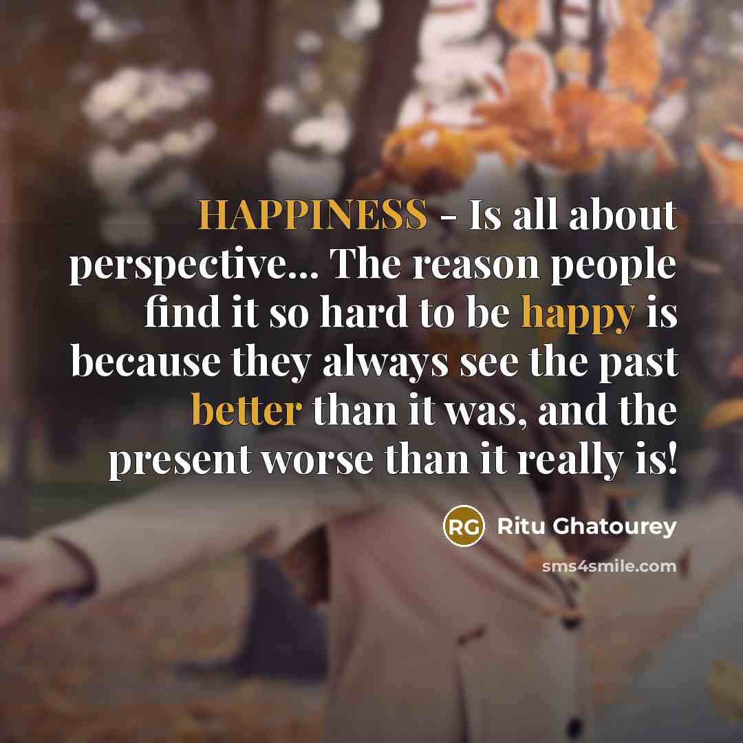 “HAPPINESS - Is all about perspective... The reason people find it so hard to be happy is because they always see the past better than it was, and the present worse than it really is!” quote by Ritu Ghatourey