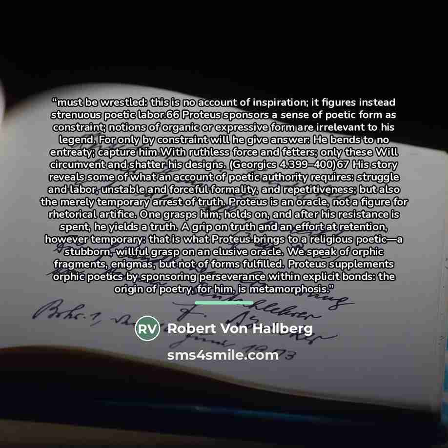 “must be wrestled: this is no account of inspiration; it figures instead strenuous poetic labor.66 Proteus sponsors a sense of poetic form as constraint; notions of organic or expressive form are irrelevant to his legend. For only by constraint will he give answer: He bends to no entreaty; capture…” quote by Robert Von Hallberg
