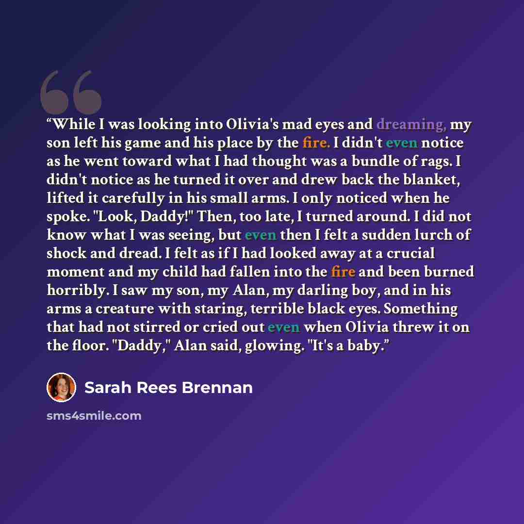 “While I was looking into Olivia's mad eyes and dreaming, my son left his game and his place by the fire. I didn't even notice as he went toward what I had thought was a bundle of rags. I didn't notice as he turned it over and drew back the blanket, lifted it carefully in his small arms. I only…” quote by Sarah Rees Brennan