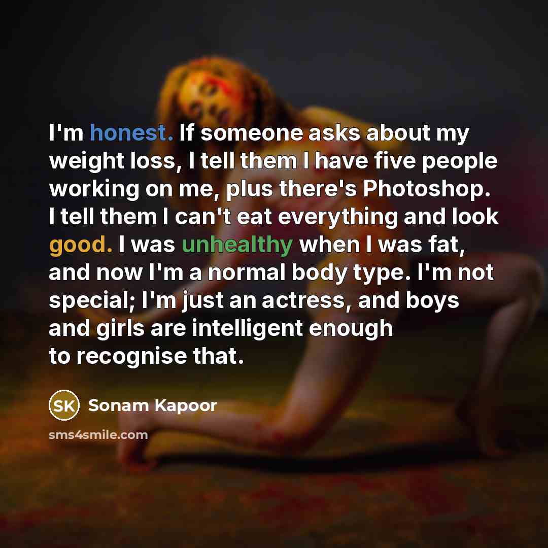 “I'm honest. If someone asks about my weight loss, I tell them I have five people working on me, plus there's Photoshop. I tell them I can't eat everything and look good. I was unhealthy when I was fat, and now I'm a normal body type. I'm not special; I'm just an actress, and boys and girls are…” quote by Sonam Kapoor