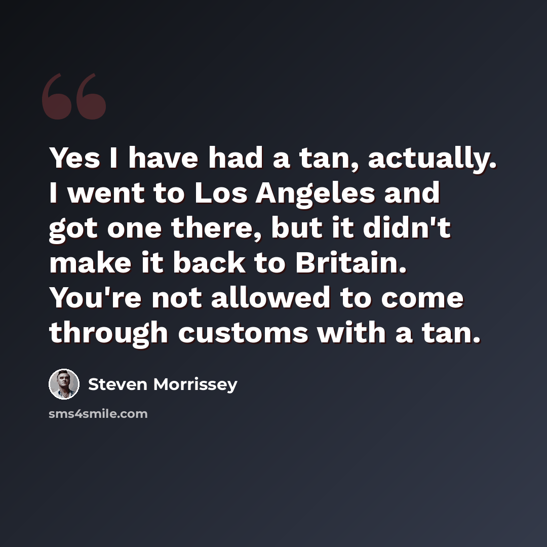 “Yes I have had a tan, actually. I went to Los Angeles and got one there, but it didn't make it back to Britain. You're not allowed to come through customs with a tan.” quote by Steven Morrissey
