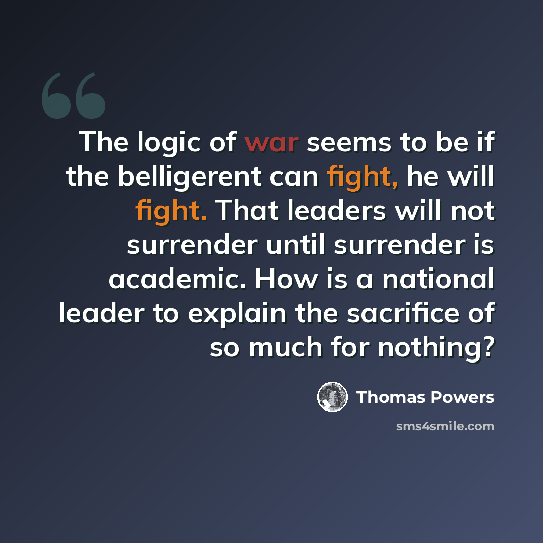 “The logic of war seems to be if the belligerent can fight, he will fight. That leaders will not surrender until surrender is academic. How is a national leader to explain the sacrifice of so much for nothing?” quote by Thomas Powers