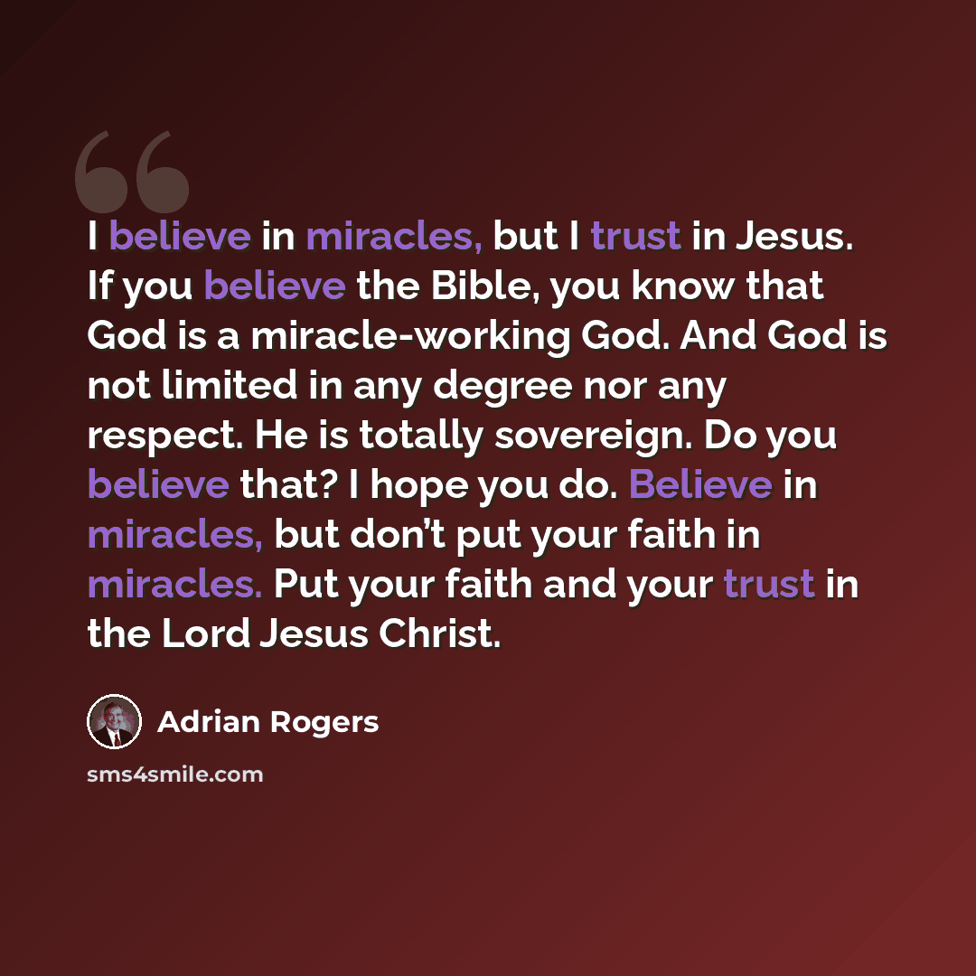 “I believe in miracles, but I trust in Jesus. If you believe the Bible, you know that God is a miracle-working God. And God is not limited in any degree nor any respect. He is totally sovereign. Do you believe that? I hope you do. Believe in miracles, but don’t put your faith in miracles. Put your…” quote by Adrian Rogers
