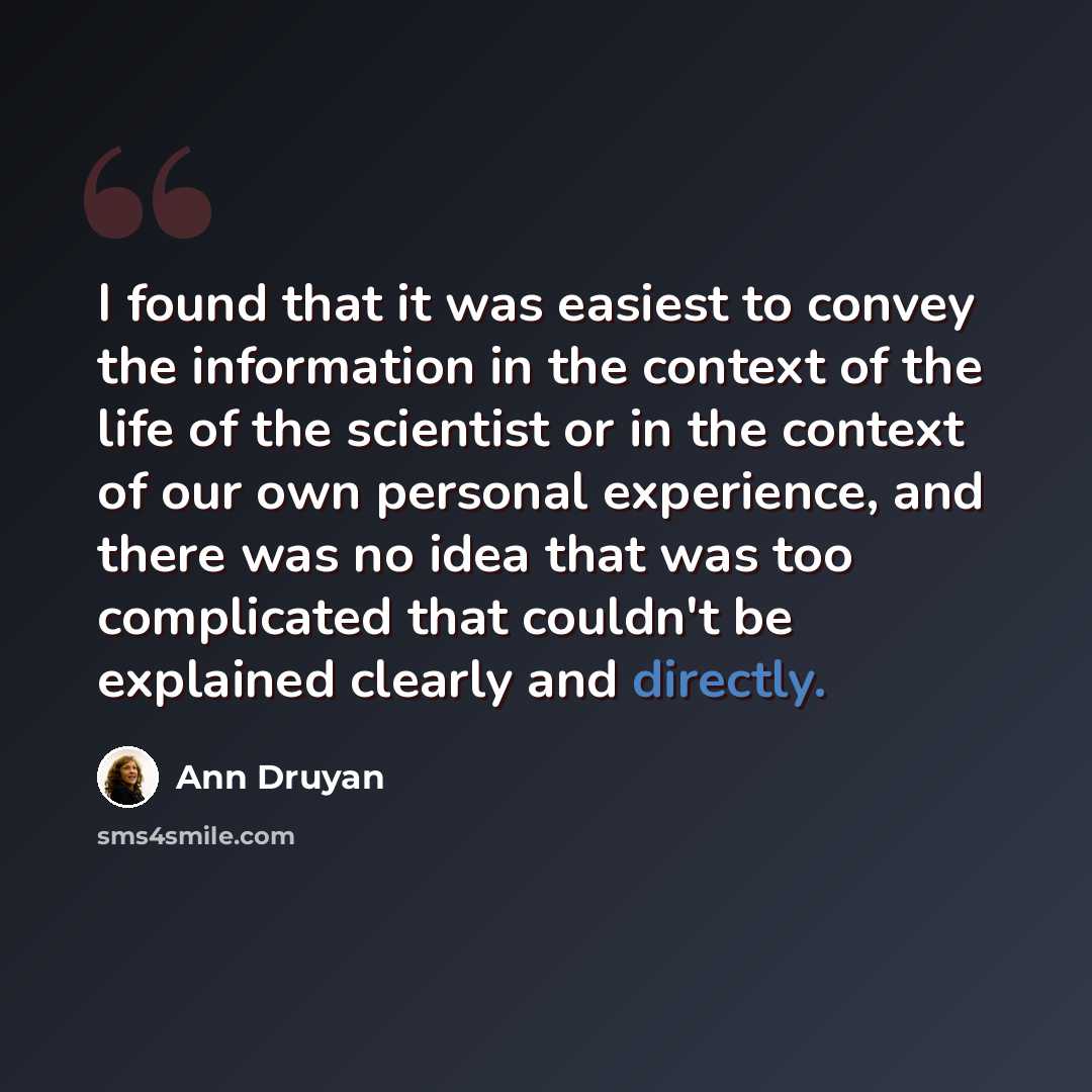 “I found that it was easiest to convey the information in the context of the life of the scientist or in the context of our own personal experience, and there was no idea that was too complicated that couldn't be explained clearly and directly.” quote by Ann Druyan