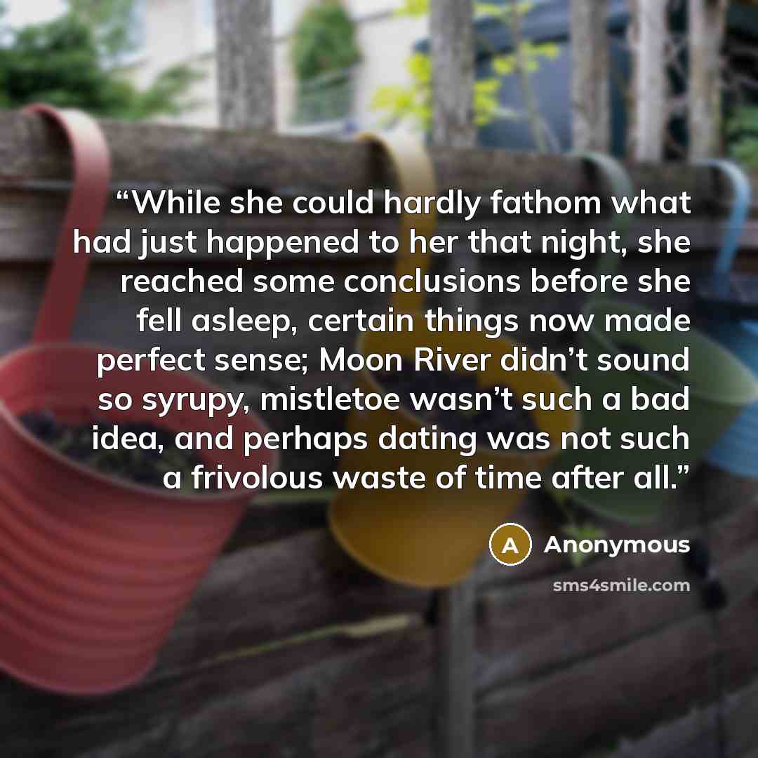 “While she could hardly fathom what had just happened to her that night, she reached some conclusions before she fell asleep, certain things now made perfect sense; Moon River didn’t sound so syrupy, mistletoe wasn’t such a bad idea, and perhaps dating was not such a frivolous waste of time after…” quote by Anonymous
