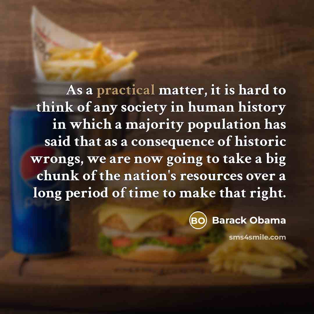 “As a practical matter, it is hard to think of any society in human history in which a majority population has said that as a consequence of historic wrongs, we are now going to take a big chunk of the nation's resources over a long period of time to make that right.” quote by Barack Obama