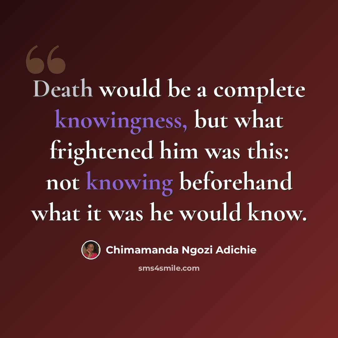 “Death would be a complete knowingness, but what frightened him was this: not knowing beforehand what it was he would know.” quote by Chimamanda Ngozi Adichie