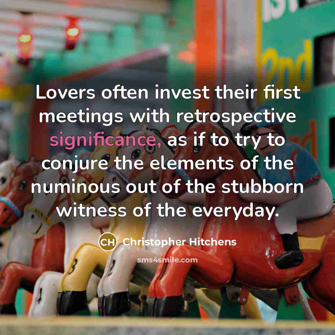 “Lovers often invest their first meetings with retrospective significance, as if to try to conjure the elements of the numinous out of the stubborn witness of the everyday.” quote by Christopher Hitchens