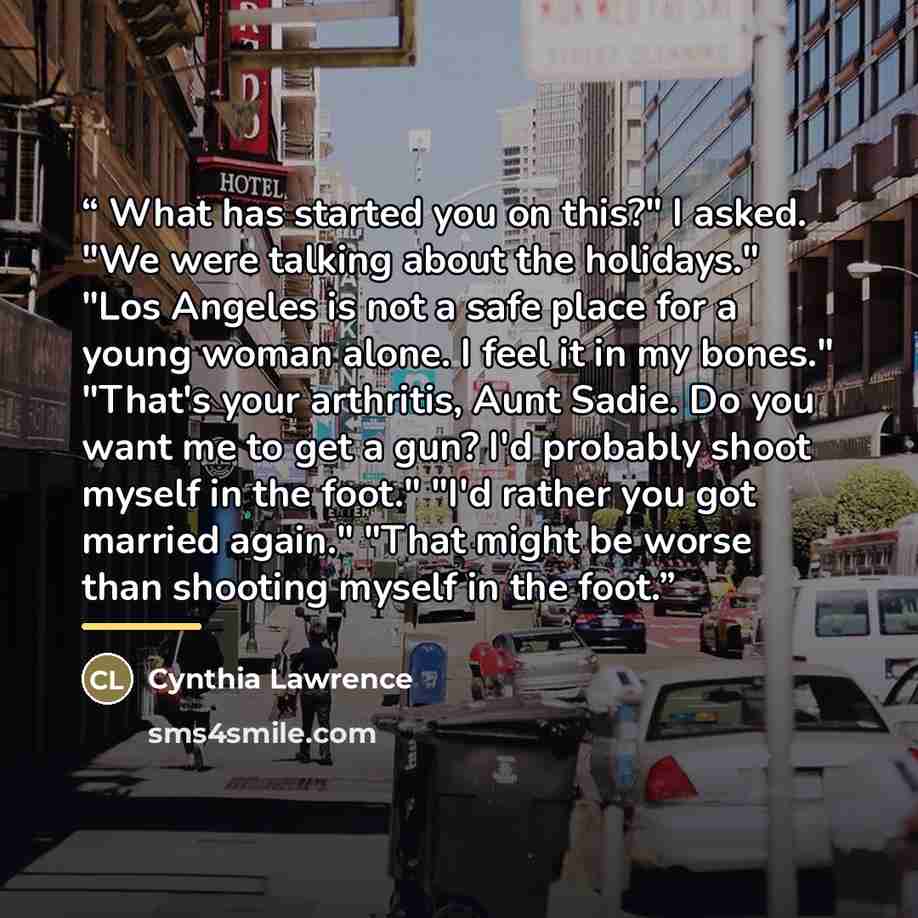 “What has started you on this?" I asked. "We were talking about the holidays." "Los Angeles is not a safe place for a young woman alone. I feel it in my bones." "That's your arthritis, Aunt Sadie. Do you want me to get a gun? I'd probably shoot myself in the foot." "I'd rather you got married…” quote by Cynthia Lawrence