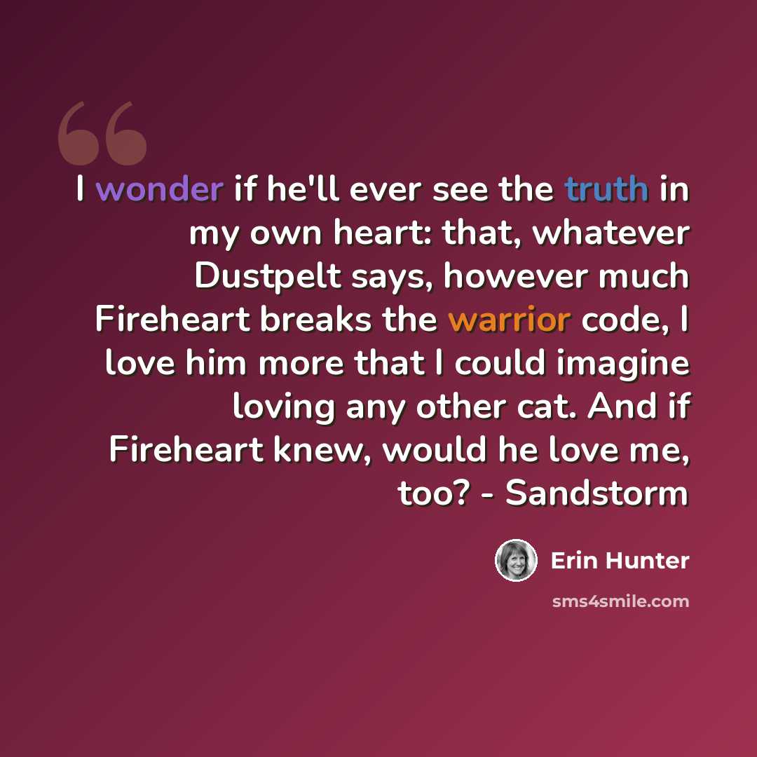 “I wonder if he'll ever see the truth in my own heart: that, whatever Dustpelt says, however much Fireheart breaks the warrior code, I love him more that I could imagine loving any other cat. And if Fireheart knew, would he love me, too? - Sandstorm” quote by Erin Hunter