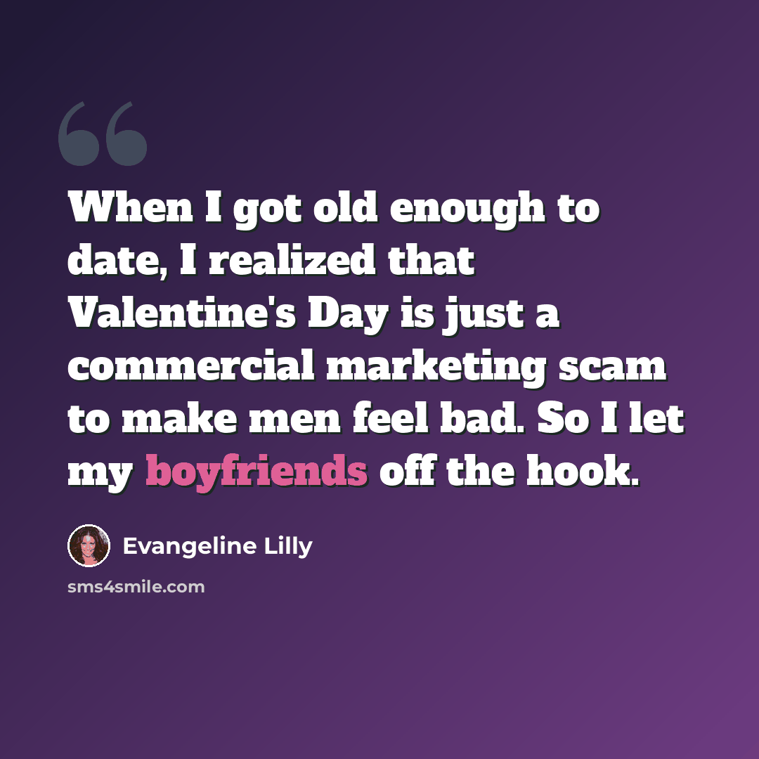 “When I got old enough to date, I realized that Valentine's Day is just a commercial marketing scam to make men feel bad. So I let my boyfriends off the hook.” quote by Evangeline Lilly