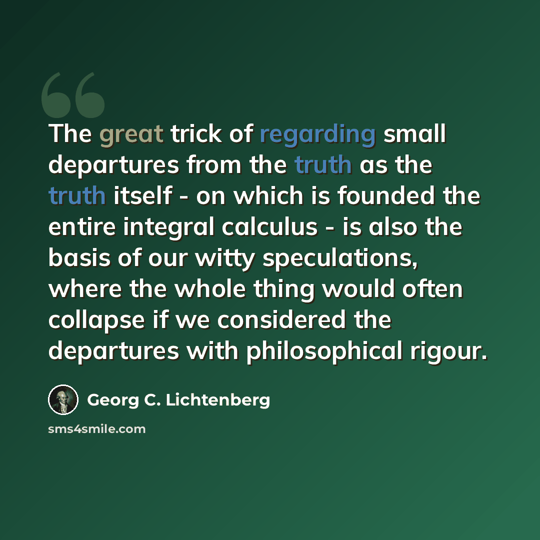 “The great trick of regarding small departures from the truth as the truth itself - on which is founded the entire integral calculus - is also the basis of our witty speculations, where the whole thing would often collapse if we considered the departures with philosophical rigour.” quote by Georg C. Lichtenberg