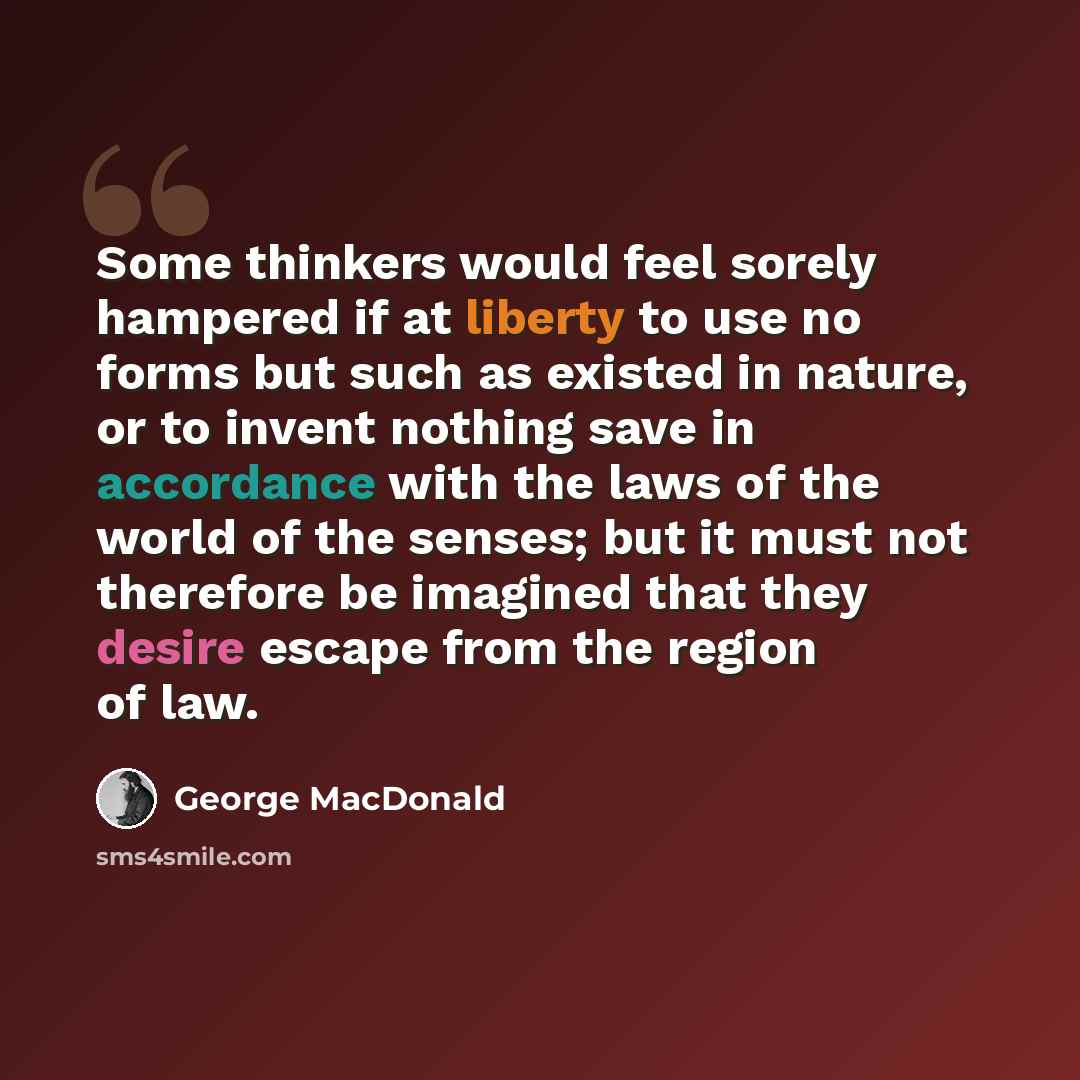 “Some thinkers would feel sorely hampered if at liberty to use no forms but such as existed in nature, or to invent nothing save in accordance with the laws of the world of the senses; but it must not therefore be imagined that they desire escape from the region of law.” quote by George MacDonald
