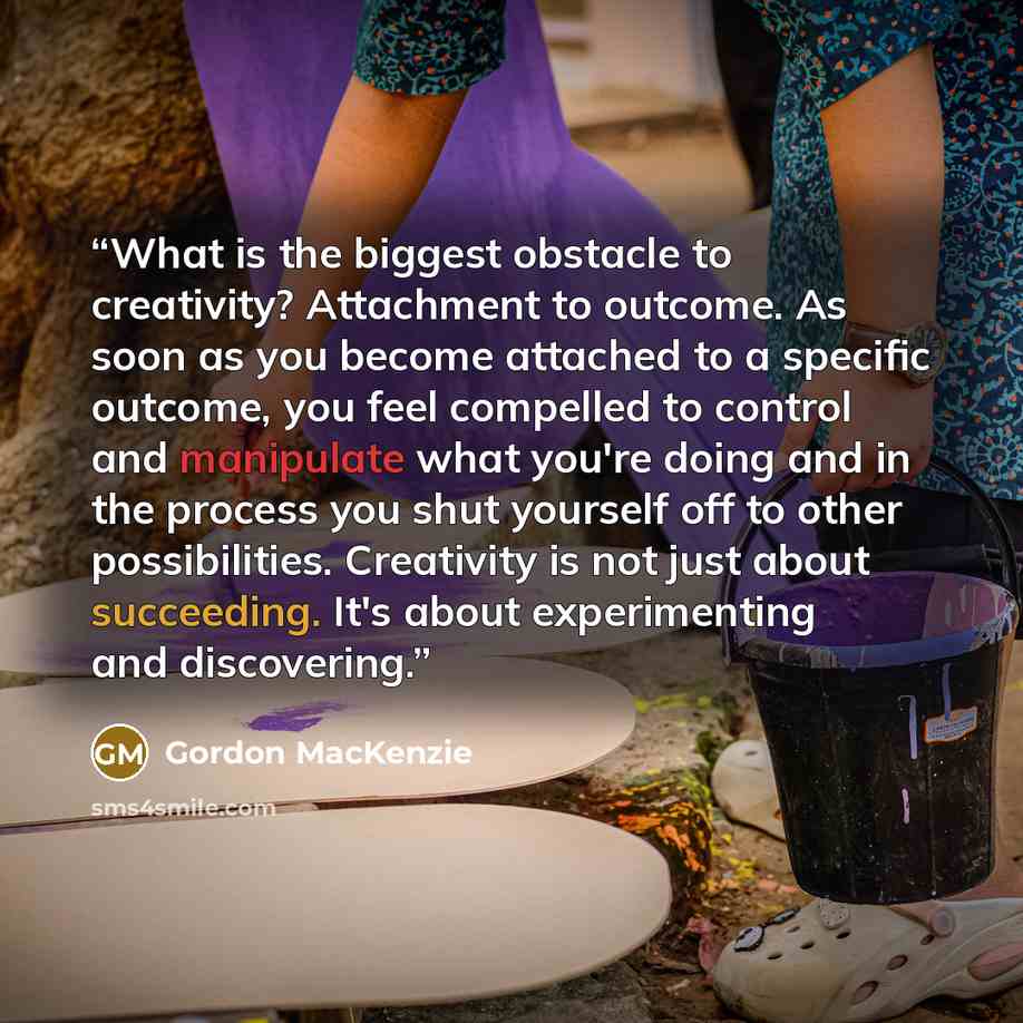 “What is the biggest obstacle to creativity? Attachment to outcome. As soon as you become attached to a specific outcome, you feel compelled to control and manipulate what you're doing and in the process you shut yourself off to other possibilities. Creativity is not just about succeeding. It's…” quote by Gordon MacKenzie