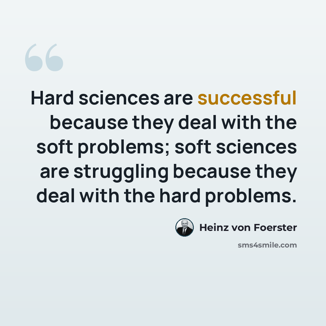 “Hard sciences are successful because they deal with the soft problems; soft sciences are struggling because they deal with the hard problems.” quote by Heinz von Foerster