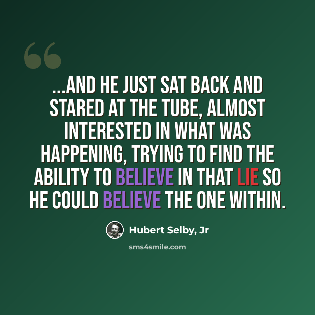 “...and he just sat back and stared at the tube, almost interested in what was happening, trying to find the ability to believe in that lie so he could believe the one within.” quote by Hubert Selby, Jr